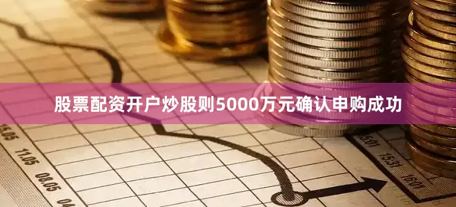 股票配资开户炒股则5000万元确认申购成功