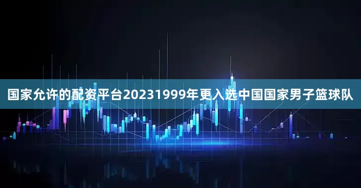 国家允许的配资平台20231999年更入选中国国家男子篮球队