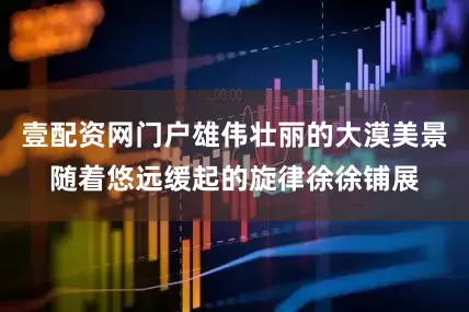 壹配资网门户雄伟壮丽的大漠美景随着悠远缓起的旋律徐徐铺展